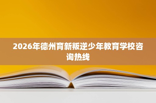 2026年德州育新叛逆少年教育学校咨询热线