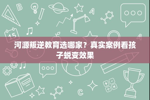 河源叛逆教育选哪家?真实案例看孩子蜕变效果 河源叛逆教育选哪家?真实案例看孩子蜕变效果
