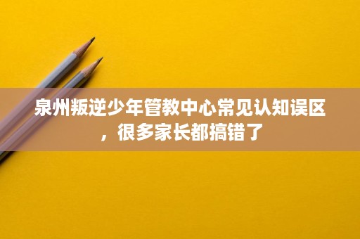 泉州叛逆少年管教中心常见认知误区，很多家长都搞错了