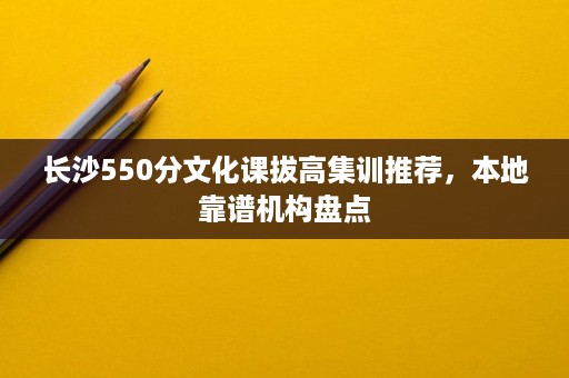长沙550分文化课拔高集训推荐，本地靠谱机构盘点