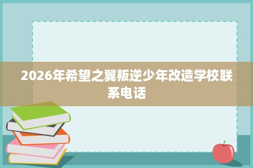 2026年希望之翼叛逆少年改造学校联系电话