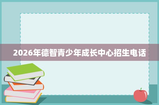 2026年德智青少年成长中心招生电话 2026年德智青少年成长中心招生电话