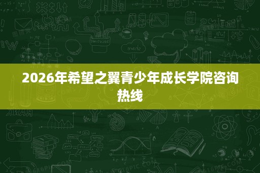 2026年希望之翼青少年成长学院咨询热线 2026年希望之翼青少年成长学院咨询热线