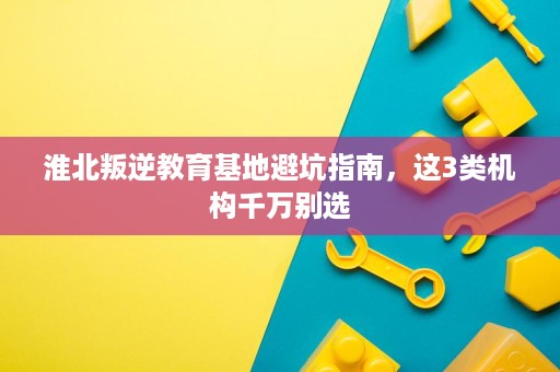 淮北叛逆教育基地避坑指南,这3类机构千万别选 淮北叛逆教育基地避坑指南,这3类机构千万别选