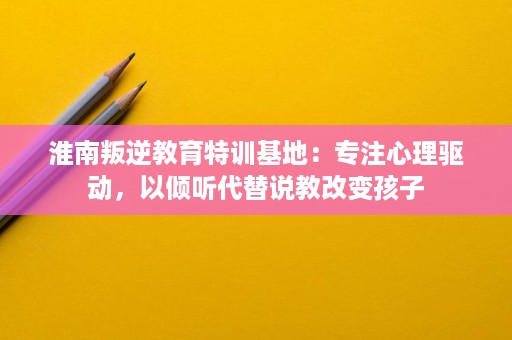 淮南叛逆教育特训基地:专注心理驱动,以倾听代替说教改变孩子 淮南叛逆教育特训基地:专注心理驱动,以倾听代替说教改变孩子