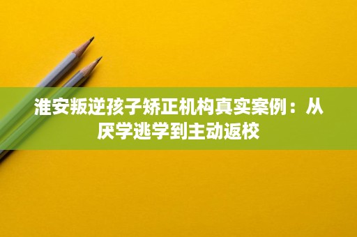 淮安叛逆孩子矫正机构真实案例：从厌学逃学到主动返校