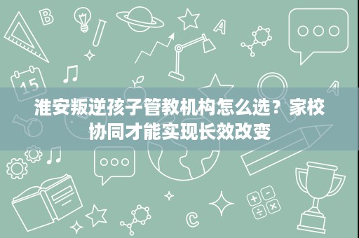 淮安叛逆孩子管教机构怎么选?家校协同才能实现长效改变 淮安叛逆孩子管教机构怎么选?家校协同才能实现长效改变