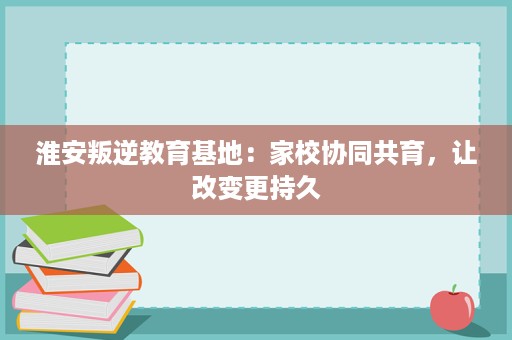 淮安叛逆教育基地：家校协同共育，让改变更持久