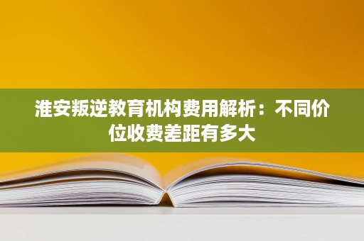 淮安叛逆教育机构费用解析:不同价位收费差距有多大 淮安叛逆教育机构费用解析:不同价位收费差距有多大