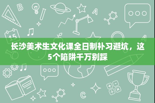 长沙美术生文化课全日制补习避坑，这5个陷阱千万别踩