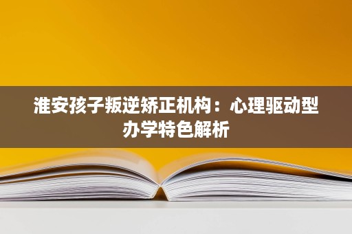 淮安孩子叛逆矫正机构:心理驱动型办学特色解析 淮安孩子叛逆矫正机构:心理驱动型办学特色解析