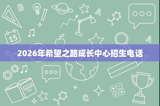 2026年希望之路成长中心招生电话 2026年希望之路成长中心招生电话