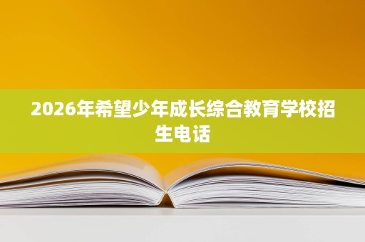 2026年希望少年成长综合教育学校招生电话 2026年希望少年成长综合教育学校招生电话