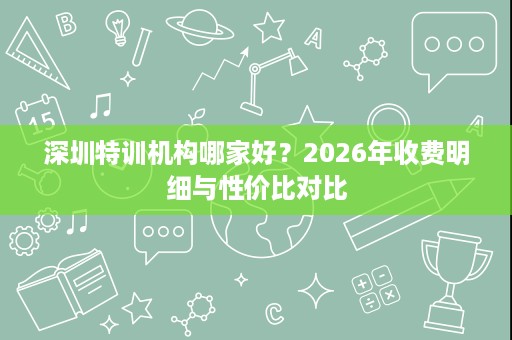 深圳特训机构哪家好?2026年收费明细与性价比对比 深圳特训机构哪家好?2026年收费明细与性价比对比