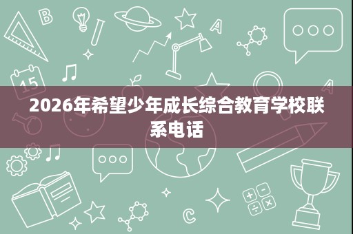 2026年希望少年成长综合教育学校联系电话 2026年希望少年成长综合教育学校联系电话