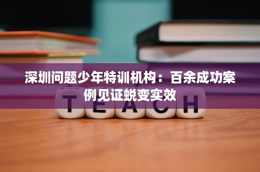 深圳问题少年特训机构:百余成功案例见证蜕变实效 深圳问题少年特训机构:百余成功案例见证蜕变实效