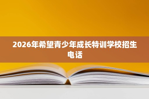 2026年希望青少年成长特训学校招生电话 2026年希望青少年成长特训学校招生电话