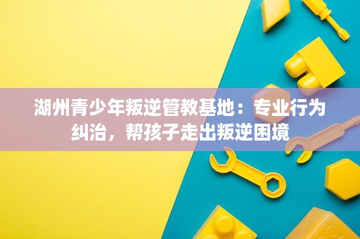 湖州青少年叛逆管教基地:专业行为纠治,帮孩子走出叛逆困境 湖州青少年叛逆管教基地:专业行为纠治,帮孩子走出叛逆困境