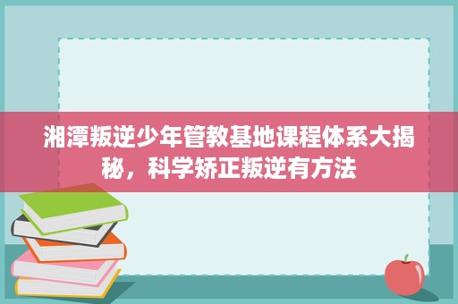 湘潭叛逆少年管教基地课程体系大揭秘,科学矫正叛逆有方法 湘潭叛逆少年管教基地课程体系大揭秘,科学矫正叛逆有方法