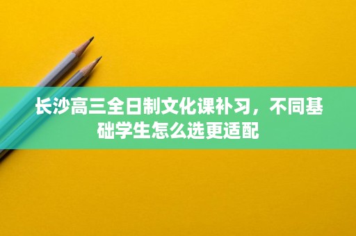 长沙高三全日制文化课补习,不同基础学生怎么选更适配 长沙高三全日制文化课补习,不同基础学生怎么选更适配