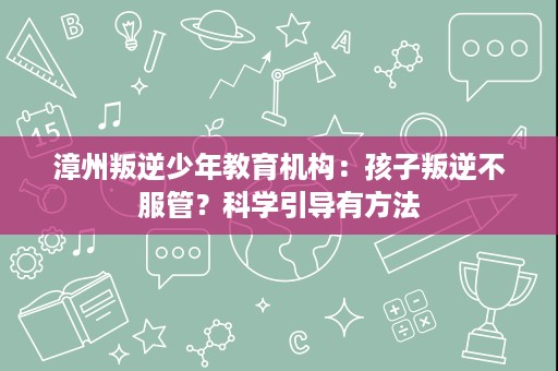 漳州叛逆少年教育机构：孩子叛逆不服管？科学引导有方法