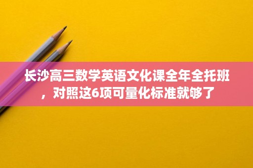 长沙高三数学英语文化课全年全托班,对照这6项可量化标准就够了 长沙高三数学英语文化课全年全托班,对照这6项可量化标准就够了