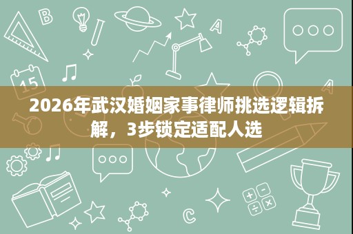 2026年武汉婚姻家事律师挑选逻辑拆解，3步锁定适配人选