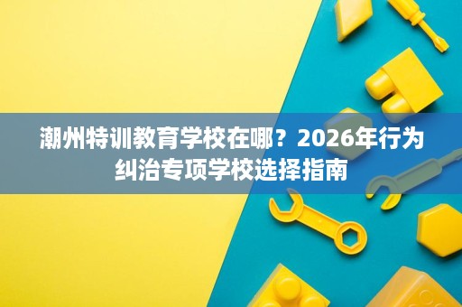 潮州特训教育学校在哪?2026年行为纠治专项学校选择指南 潮州特训教育学校在哪?2026年行为纠治专项学校选择指南