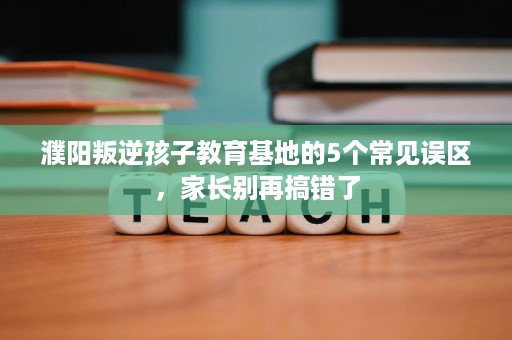 濮阳叛逆孩子教育基地的5个常见误区,家长别再搞错了 濮阳叛逆孩子教育基地的5个常见误区,家长别再搞错了