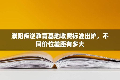 濮阳叛逆教育基地收费标准出炉,不同价位差距有多大 濮阳叛逆教育基地收费标准出炉,不同价位差距有多大