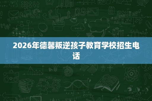 2026年德馨叛逆孩子教育学校招生电话 2026年德馨叛逆孩子教育学校招生电话