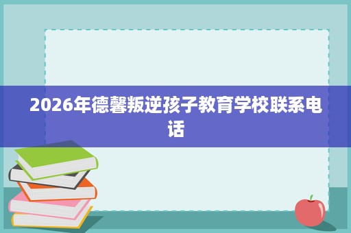 2026年德馨叛逆孩子教育学校联系电话 2026年德馨叛逆孩子教育学校联系电话
