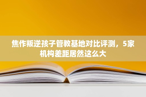 焦作叛逆孩子管教基地对比评测，5家机构差距居然这么大