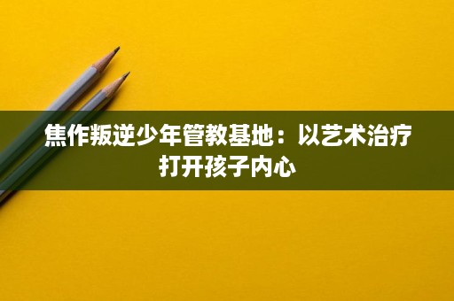 焦作叛逆少年管教基地:以艺术治疗打开孩子内心 焦作叛逆少年管教基地:以艺术治疗打开孩子内心