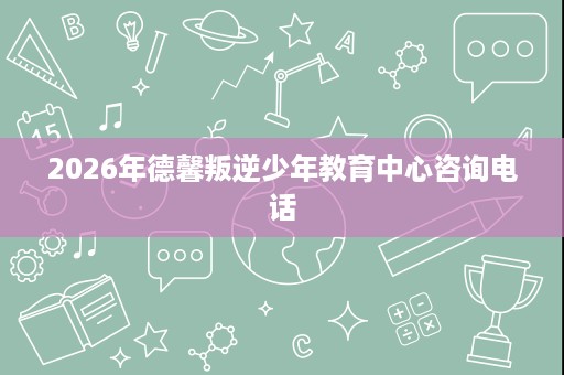2026年德馨叛逆少年教育中心咨询电话 2026年德馨叛逆少年教育中心咨询电话