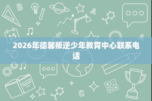 2026年德馨叛逆少年教育中心联系电话 2026年德馨叛逆少年教育中心联系电话