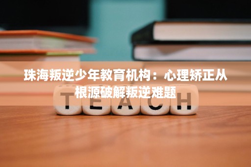 珠海叛逆少年教育机构：心理矫正从根源破解叛逆难题