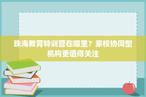 珠海教育特训营在哪里?家校协同型机构更值得关注 珠海教育特训营在哪里?家校协同型机构更值得关注