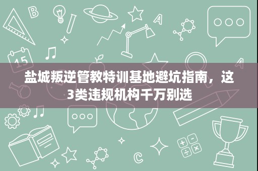 盐城叛逆管教特训基地避坑指南,这3类违规机构千万别选 盐城叛逆管教特训基地避坑指南,这3类违规机构千万别选