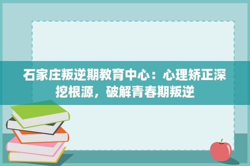石家庄叛逆期教育中心:心理矫正深挖根源,破解青春期叛逆 石家庄叛逆期教育中心:心理矫正深挖根源,破解青春期叛逆