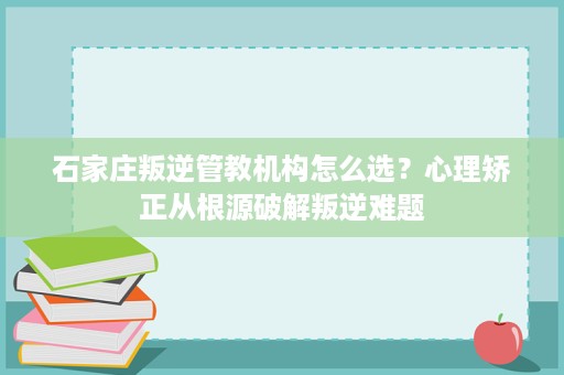 石家庄叛逆管教机构怎么选?心理矫正从根源破解叛逆难题 石家庄叛逆管教机构怎么选?心理矫正从根源破解叛逆难题