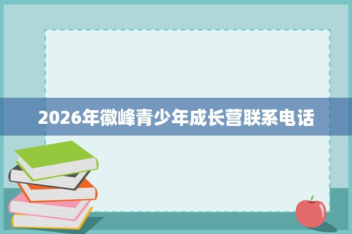 2026年徽峰青少年成长营联系电话 2026年徽峰青少年成长营联系电话