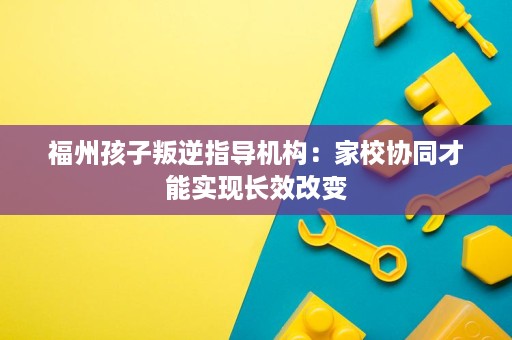福州孩子叛逆指导机构:家校协同才能实现长效改变 福州孩子叛逆指导机构:家校协同才能实现长效改变