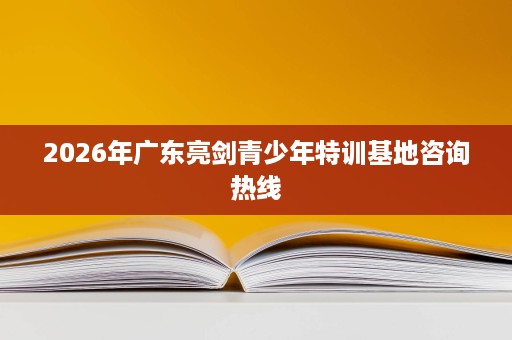 2026年广东亮剑青少年特训基地咨询热线