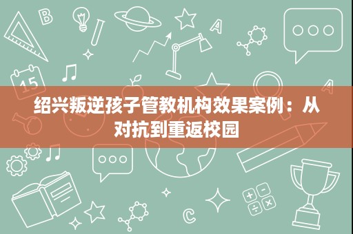 绍兴叛逆孩子管教机构效果案例:从对抗到重返校园 绍兴叛逆孩子管教机构效果案例:从对抗到重返校园