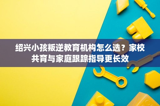 绍兴小孩叛逆教育机构怎么选?家校共育与家庭跟踪指导更长效 绍兴小孩叛逆教育机构怎么选?家校共育与家庭跟踪指导更长效