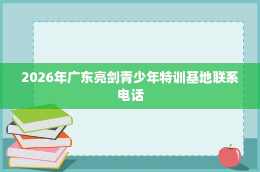 2026年广东亮剑青少年特训基地联系电话 2026年广东亮剑青少年特训基地联系电话