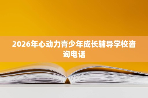 2026年心动力青少年成长辅导学校咨询电话 2026年心动力青少年成长辅导学校咨询电话