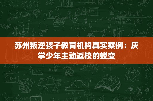 苏州叛逆孩子教育机构真实案例:厌学少年主动返校的蜕变 苏州叛逆孩子教育机构真实案例:厌学少年主动返校的蜕变
