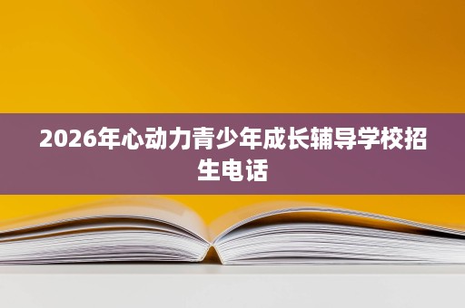 2026年心动力青少年成长辅导学校招生电话 2026年心动力青少年成长辅导学校招生电话